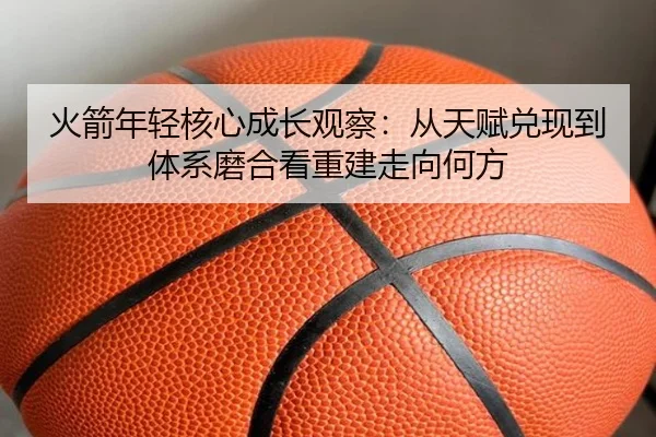 火箭年轻核心成长观察：从天赋兑现到体系磨合看重建走向何方（kaiyun）